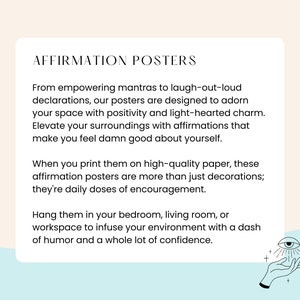 May include: A light blue background with white text that reads "Affirmation Posters". The text describes how to use the posters to elevate your surroundings with positive affirmations. The text also says that the posters are more than just decorations, they are daily doses of encouragement. The text also says to hang the posters in your bedroom, living room, or workspace to infuse your environment with a dash of humor and a whole lot of confidence. The image also includes a hand with an eye in the palm of the hand.