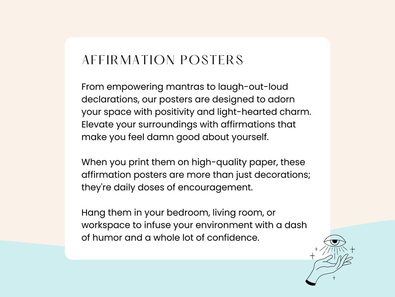May include: A light blue background with white text that reads "Affirmation Posters". The text describes how to use the posters to elevate your surroundings with positive affirmations. The text also says that the posters are more than just decorations, they are daily doses of encouragement. The text also says to hang the posters in your bedroom, living room, or workspace to infuse your environment with a dash of humor and a whole lot of confidence. The image also includes a hand with an eye in the palm of the hand.