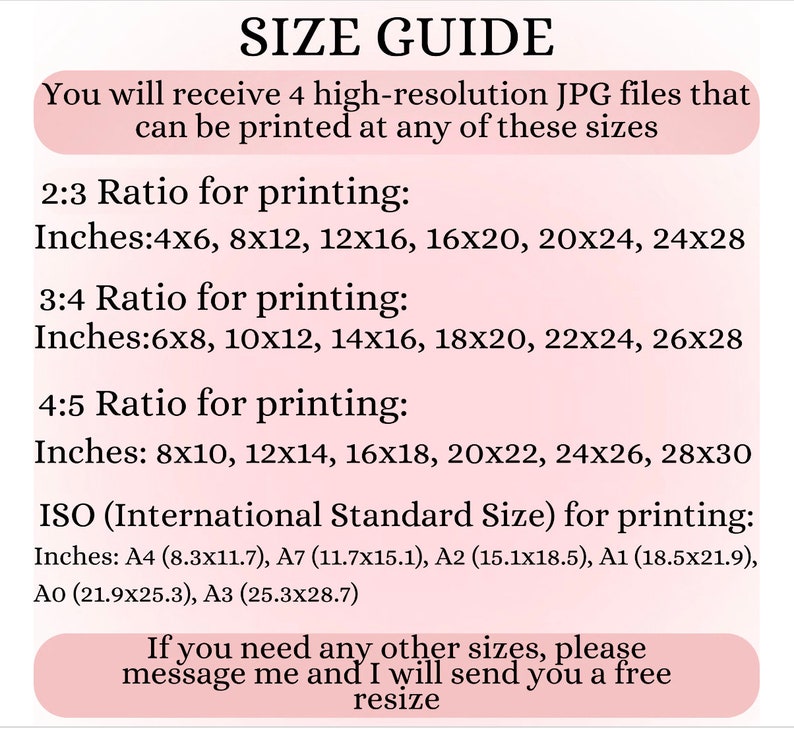 May include: Size guide for printing digital images.  You will receive 4 high-resolution JPG files that can be printed at any of these sizes: 2:3 ratio, 3:4 ratio, 4:5 ratio, and ISO standard sizes.  The sizes are listed in inches.