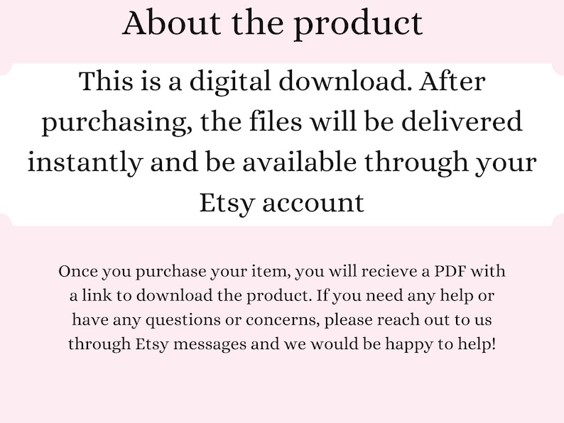 May include: Text explaining that this is a digital download. After purchasing, the files will be delivered instantly and be available through your Etsy account. It also explains that once you purchase your item, you will receive a PDF with a link to download the product. If you need any help or have any questions or concerns, please reach out to us through Etsy messages and we would be happy to help!