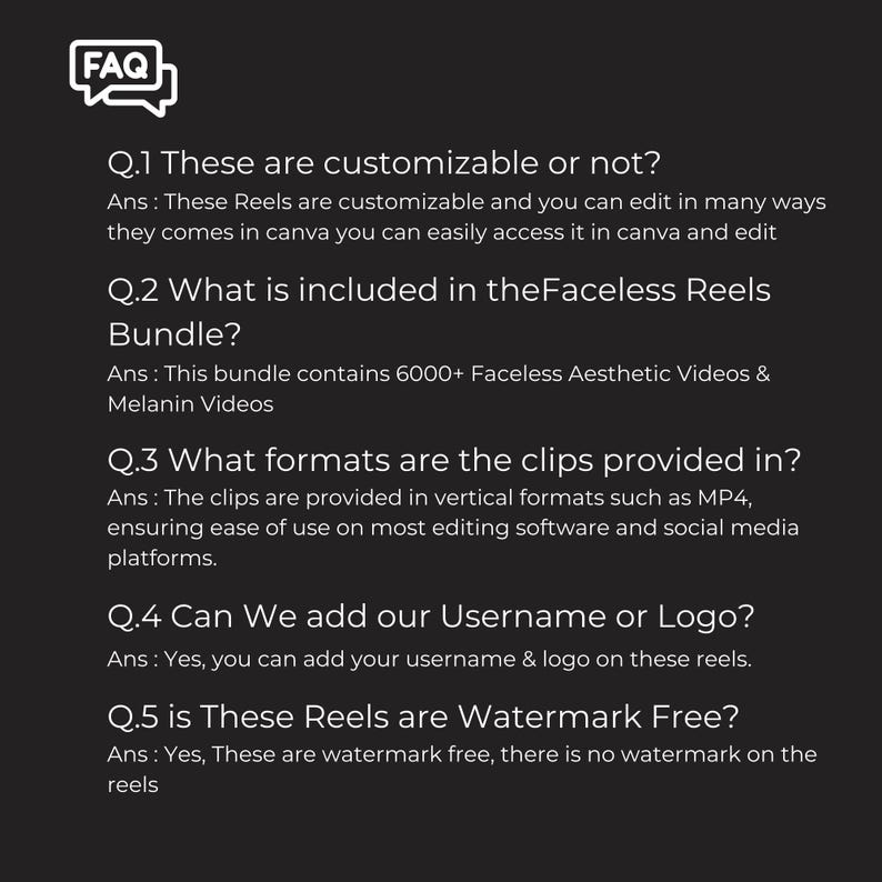 May include: A black and white FAQ graphic with a speech bubble.  The text below the graphic asks questions about customizable reels, what is included in the bundle, what formats the clips are provided in, if you can add a username or logo, and if the reels are watermark free.  The answers to each question are provided below each question.