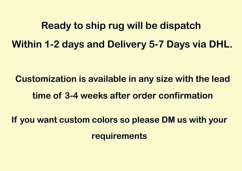 May include: Text on a light yellow background states: "Ready to ship rug will be dispatch within 1-2 days and Delivery 5-7 Days via DHL. Customization is available in any size with the lead time of 3-4 weeks after order confirmation. If you want custom colors so please DM us with your requirements."