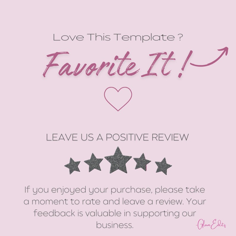 May include: A pink and white graphic with the text "Love This Template? Favorite It!" and a heart icon. The graphic also includes five gray stars and the text "LEAVE US A POSITIVE REVIEW". The text "If you enjoyed your purchase, please take a moment to rate and leave a review. Your feedback is valuable in supporting our business." is also included. The graphic is signed "Glam Edit's".