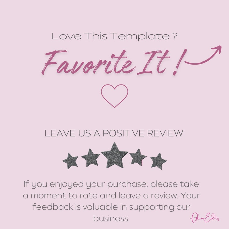 May include: A pink and white graphic with the text "Love This Template? Favorite It!" and a heart icon. The graphic also includes five gray stars and the text "LEAVE US A POSITIVE REVIEW". The text "If you enjoyed your purchase, please take a moment to rate and leave a review. Your feedback is valuable in supporting our business." is also included. The graphic is signed "Glam Edit's".