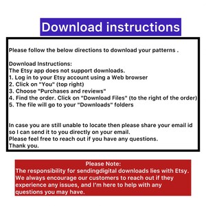 May include: Download instructions for Etsy digital patterns. The Etsy app does not support downloads. Log in to your Etsy account using a web browser, click on "You", choose "Purchases and reviews", find the order, click on "Download Files", and the file will go to your "Downloads" folder. The responsibility for sending digital downloads lies with Etsy. Encourage customers to reach out if they experience any issues.