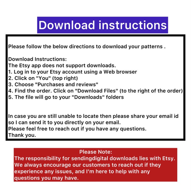 May include: Download instructions for Etsy digital patterns. The Etsy app does not support downloads. Log in to your Etsy account using a web browser, click on "You", choose "Purchases and reviews", find the order, click on "Download Files", and the file will go to your "Downloads" folder. The responsibility for sending digital downloads lies with Etsy. Encourage customers to reach out if they experience any issues.