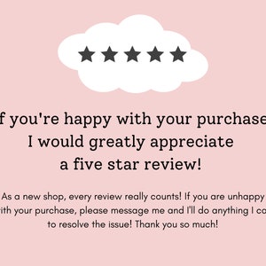 May include: A pink background with a white cloud containing five black stars. The text below reads: "If you're happy with your purchase I would greatly appreciate a five star review! As a new shop, every review really counts! If you are unhappy with your purchase, please message me and I'll do anything I can to resolve the issue! Thank you so much!"