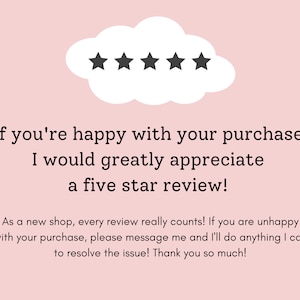 May include: A pink background with a white cloud containing five black stars. The text below reads: "If you're happy with your purchase I would greatly appreciate a five star review! As a new shop, every review really counts! If you are unhappy with your purchase, please message me and I'll do anything I can to resolve the issue! Thank you so much!"