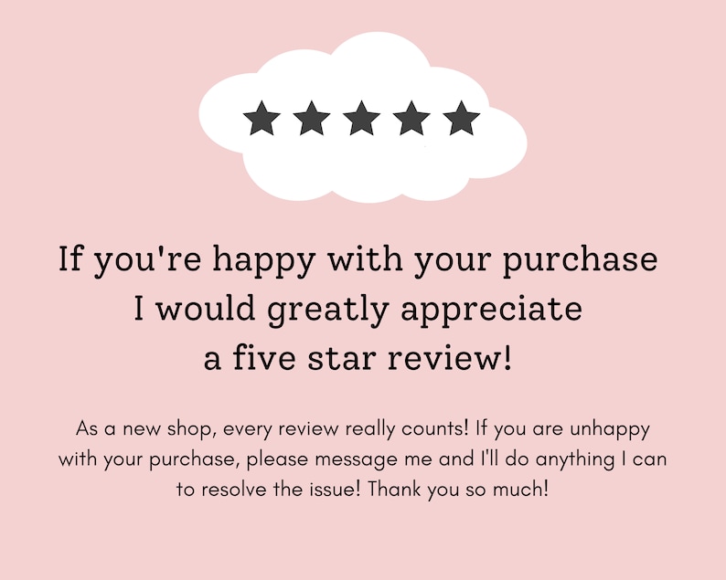 May include: A pink background with a white cloud containing five black stars. The text below reads: "If you're happy with your purchase I would greatly appreciate a five star review! As a new shop, every review really counts! If you are unhappy with your purchase, please message me and I'll do anything I can to resolve the issue! Thank you so much!"