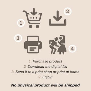 May include: A digital download illustration showing the steps to purchase, download, print, and enjoy a digital product. The steps are numbered 1 through 4.  The illustration includes a shopping cart, a download arrow, a printer, and two people dancing. The text below the illustration reads: "1. Purchase product 2. Download the digital file 3. Send it to a print shop or print at home 2. Enjoy! No physical product will be shipped."