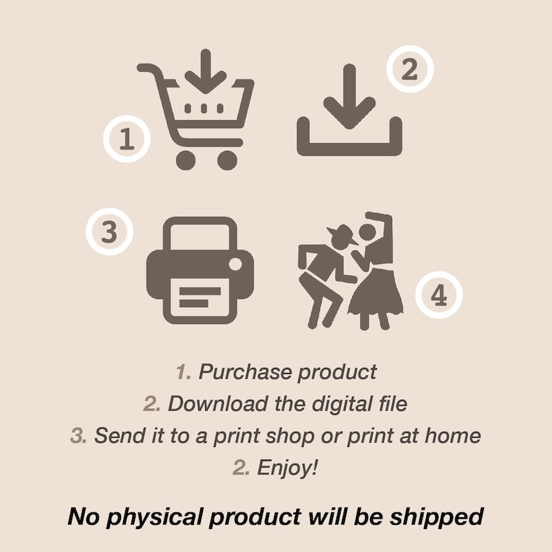 May include: A digital download illustration showing the steps to purchase, download, print, and enjoy a digital product. The steps are numbered 1 through 4.  The illustration includes a shopping cart, a download arrow, a printer, and two people dancing. The text below the illustration reads: "1. Purchase product 2. Download the digital file 3. Send it to a print shop or print at home 2. Enjoy! No physical product will be shipped."