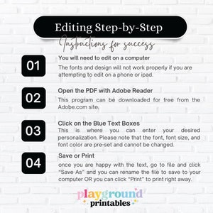 May include: A white brick wall background with a black and white graphic design with instructions for editing a PDF file. The instructions are numbered 01 through 04 and include the text "Editing Step-by-Step", "Instructions for success", "You will need to edit on a computer", "The fonts and design will not work properly if you are attempting to edit on a phone or ipad.", "Open the PDF with Adobe Reader", "This program can be downloaded for free from the Adobe.com site.", "Click on the Blue Text Boxes", "This is where you can enter your desired personalization. Please note that the font, font size, and font color are pre-set and cannot be changed.", "Save or Print", "once you are happy with the text, go to file and click "Save As" and you can rename the file to save to your computer OR you can click "Print" to print right away.", "playground printables".