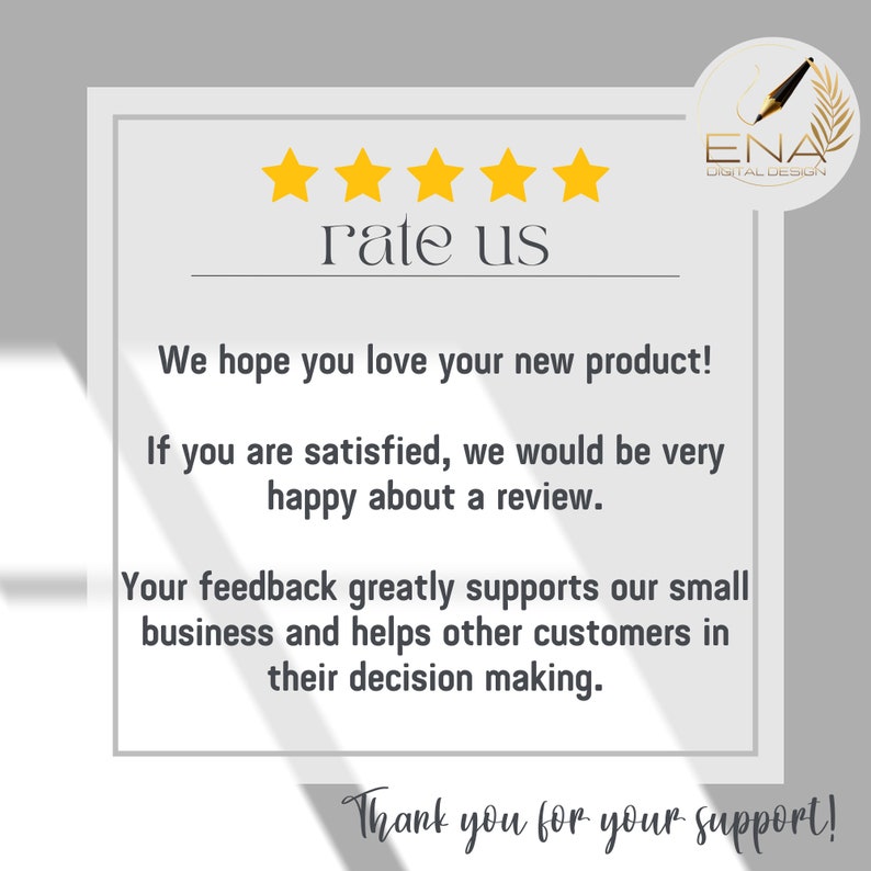 May include: A white card with a five-star rating and the text "rate us". The card also includes the text "We hope you love your new product! If you are satisfied, we would be very happy about a review. Your feedback greatly supports our small business and helps other customers in their decision making. Thank you for your support!" and a logo for ENA Digital Design.