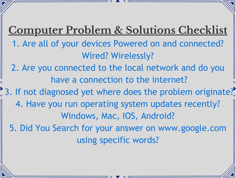 May include: A checklist with a list of troubleshooting steps for computer problems. The checklist includes questions such as: Are all of your devices powered on and connected? Are you connected to the local network and do you have a connection to the internet? If not diagnosed yet where does the problem originate? Have you run operating system updates recently? Did you search for your answer on www.google.com using specific words?