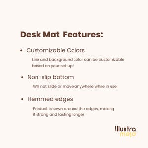 May include: Desk mat features: Customizable Colors, Non-slip bottom, Hemmed edges. Line and background color can be customized based on your set up! Will not slide or move anywhere while in use. Product is sewn around the edges, making it strong and lasting longer.