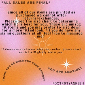 May include: A pink and orange graphic with a starburst design and text that reads "*ALL SALES ARE FINAL* Since all of our items are printed as purchased we cannot offer returns/exchanges. Please see the size chart to determine which fit is best for you. These are unisex fit items and you may prefer to size down for a more fitted look. *If you do have any sizing questions at all, feel free to message me!* If there are any issues with your order, please reach out & i will gladly assist you. THANK YOU SO MUCH FOR YOUR SUPPORT YOU ARE AMAZING! FOXTROTYANKEE11"