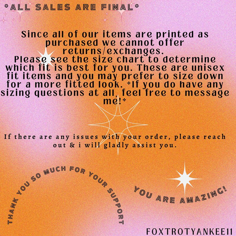 May include: A pink and orange graphic with a starburst design and text that reads "*ALL SALES ARE FINAL* Since all of our items are printed as purchased we cannot offer returns/exchanges. Please see the size chart to determine which fit is best for you. These are unisex fit items and you may prefer to size down for a more fitted look. *If you do have any sizing questions at all, feel free to message me!* If there are any issues with your order, please reach out & i will gladly assist you. THANK YOU SO MUCH FOR YOUR SUPPORT YOU ARE AMAZING! FOXTROTYANKEE11"
