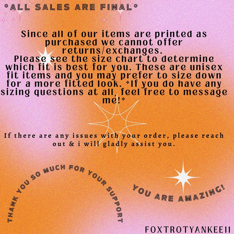 May include: A pink and orange graphic with the text "*ALL SALES ARE FINAL*" and "Since all of our items are printed as purchased we cannot offer returns/exchanges. Please see the size chart to determine which fit is best for you. These are unisex fit items and you may prefer to size down for a more fitted look. *If you do have any sizing questions at all, feel free to message me!*". The graphic also includes the text "THANK YOU SO MUCH FOR YOUR SUPPORT" and "YOU ARE AMAZING!" with a star design.