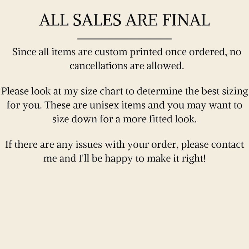 May include: Text on a white background that reads "ALL SALES ARE FINAL".  The text below explains that all items are custom printed once ordered and no cancellations are allowed.  It also explains that the items are unisex and that customers may want to size down for a more fitted look.  The text ends by stating that if there are any issues with an order, the customer should contact the seller.