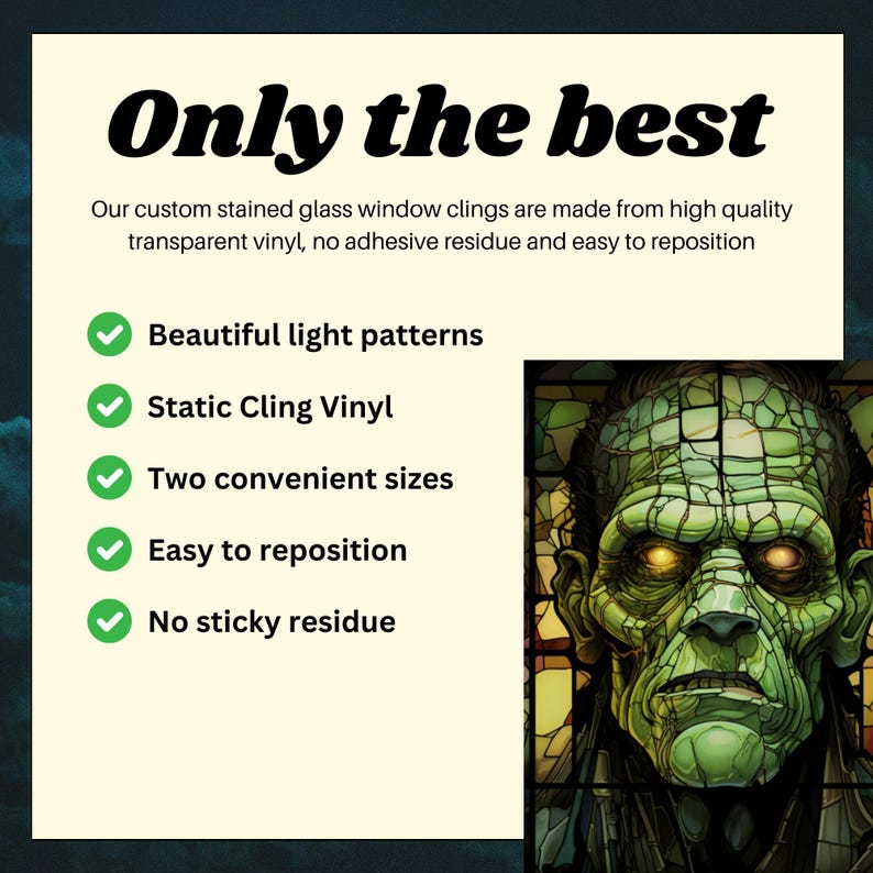 May include: Green and black stained glass window cling featuring a monster face with glowing yellow eyes. The text "Only the best" is at the top of the image. The text below the image reads "Our custom stained glass window clings are made from high quality transparent vinyl, no adhesive residue and easy to reposition."  A list of features is below the text: "Beautiful light patterns", "Static Cling Vinyl", "Two convenient sizes", "Easy to reposition", "No sticky residue".