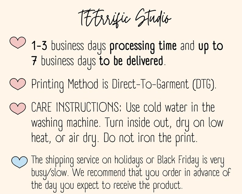 May include: Pink heart graphic with the text "1-3 business days processing time and up to 7 business days to be delivered."  Pink heart graphic with the text "Printing Method is Direct-To-Garment (DTG)." Pink heart graphic with the text "CARE INSTRUCTIONS: Use cold water in the washing machine. Turn inside out, dry on low heat, or air dry. Do not iron the print." Light blue heart graphic with the text "The shipping service on holidays or Black Friday is very busy/slow. We recommend that you order in advance of the day you expect to receive the product."