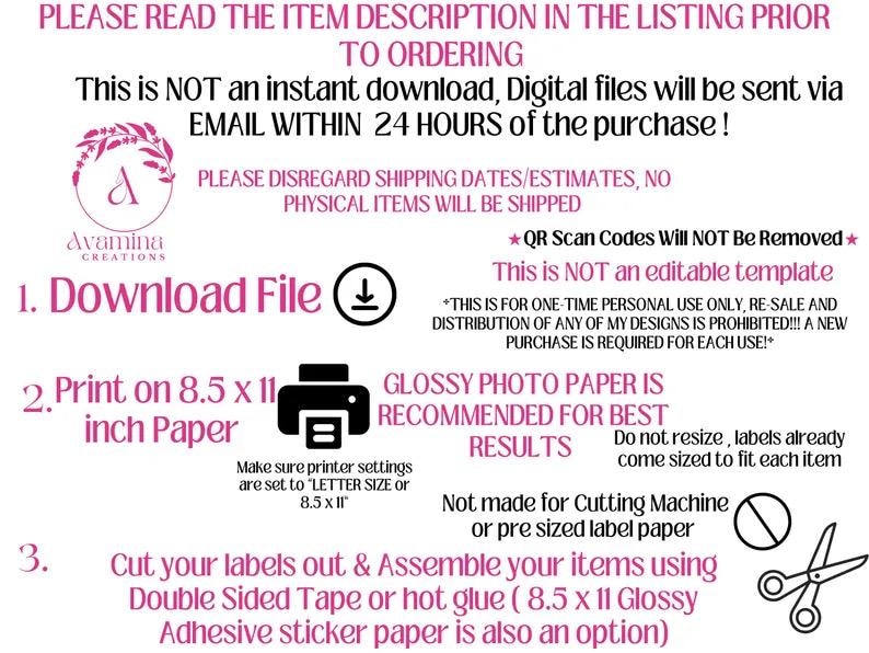May include: A pink and white graphic with instructions on how to download, print, and assemble printable labels. The text reads "PLEASE READ THE ITEM DESCRIPTION IN THE LISTING PRIOR TO ORDERING. This is NOT an instant download, Digital files will be sent via EMAIL WITHIN 24 HOURS of the purchase!" and "1. Download File", "2. Print on 8.5 x 11 inch Paper", "3. Cut your labels out & Assemble your items using Double Sided Tape or hot glue (8.5 x 11 Glossy Adhesive sticker paper is also an option)".
