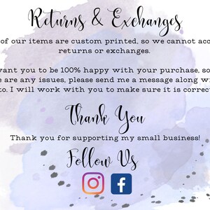 May include: A watercolor background with text that reads "Returns & Exchanges" and "All of our items are custom printed, so we cannot accept returns or exchanges."  The text continues with "I want you to be 100% happy with your purchase, so if there are any issues, please send me a message along with a photo. I will work with you to make sure it is corrected!"  The text concludes with "Thank You" and "Thank you for supporting my small business!"  The text "Follow Us" is displayed with Instagram and Facebook icons.
