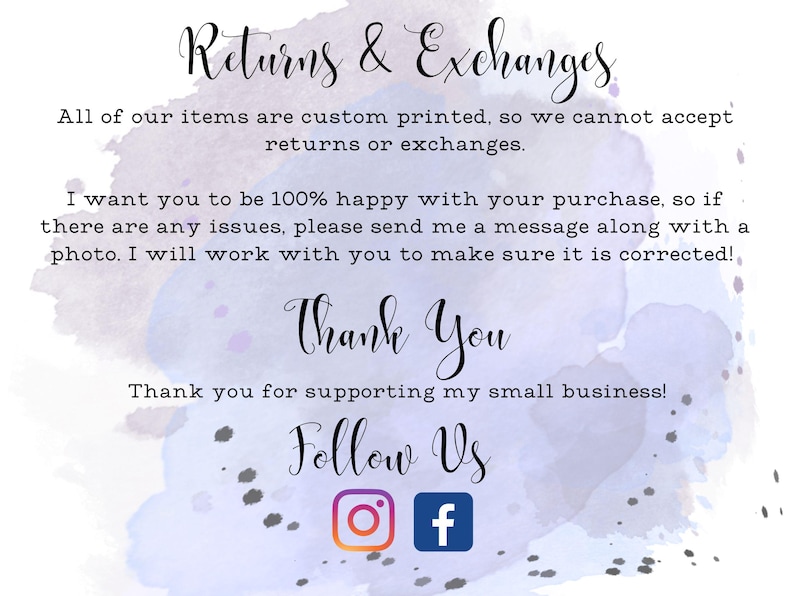 May include: A watercolor background with text that reads "Returns & Exchanges" and "All of our items are custom printed, so we cannot accept returns or exchanges."  The text continues with "I want you to be 100% happy with your purchase, so if there are any issues, please send me a message along with a photo. I will work with you to make sure it is corrected!"  The text concludes with "Thank You" and "Thank you for supporting my small business!"  The text "Follow Us" is displayed with Instagram and Facebook icons.