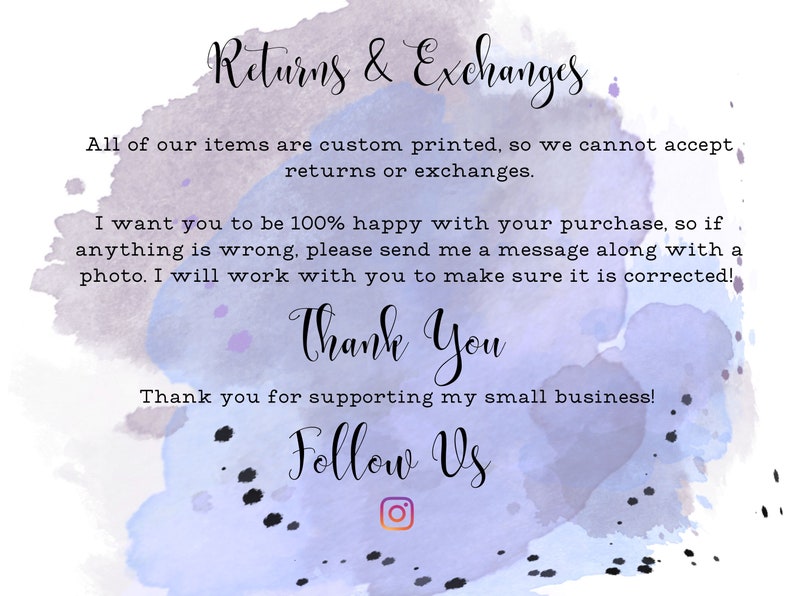 May include: A watercolor background with text that reads "Returns & Exchanges". The text continues, "All of our items are custom printed, so we cannot accept returns or exchanges. I want you to be 100% happy with your purchase, so if anything is wrong, please send me a message along with a photo. I will work with you to make sure it is corrected! Thank You. Thank you for supporting my small business! Follow Us." An Instagram icon is below the text.
