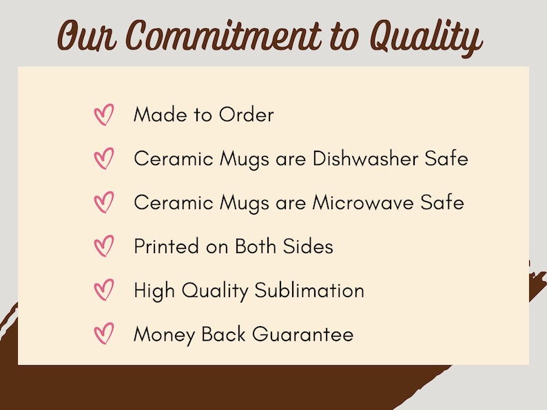 May include: A beige background with brown text that reads "Our Commitment to Quality".  Below the text are six pink hearts with black text describing the quality of the product. The text reads: "Made to Order", "Ceramic Mugs are Dishwasher Safe", "Ceramic Mugs are Microwave Safe", "Printed on Both Sides", "High Quality Sublimation", and "Money Back Guarantee".