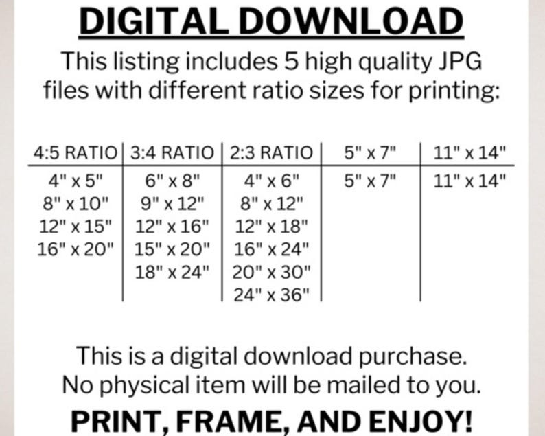 May include: A digital download listing for printable images in five different aspect ratios: 4:5, 3:4, 2:3, 5" x 7", and 11" x 14". The listing includes a table with various sizes for each ratio, ranging from 4" x 5" to 24" x 36". The text "This is a digital download purchase. No physical item will be mailed to you." is included below the table. The text "PRINT, FRAME, AND ENJOY!" is at the bottom of the image.