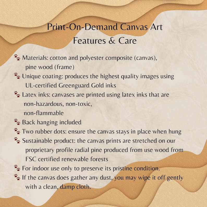 May include: Print-on-demand canvas art features and care information. The text describes the materials used, including cotton, polyester, pine wood, and Greenguard Gold inks. It also mentions the use of latex inks, which are non-hazardous, non-toxic, and non-flammable. The text also mentions that the canvas is sustainable and uses FSC certified renewable forests.