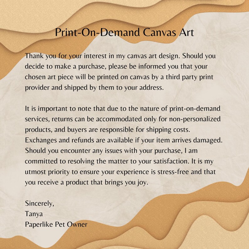 Pu&ograve; includere: Testo su uno sfondo marrone con un motivo ondulato. Il testo dice: "Print-On-Demand Canvas Art" Grazie per l'interesse mostrato per il mio design di arte su tela. Se decidessi di effettuare un acquisto, tieni presente che la tua opera d'arte scelta verr&agrave; stampata su tela da un fornitore terzo e spedita al tuo indirizzo. &Egrave; importante notare che, a causa della natura dei servizi di stampa su richiesta, i resi possono essere accettati solo per prodotti non personalizzati e gli acquirenti sono responsabili delle spese di spedizione. Gli scambi e i rimborsi sono disponibili se il tuo articolo arriva danneggiato. Se dovessi riscontrare problemi con il tuo acquisto, mi impegno a risolvere la questione a tua soddisfazione. La mia massima priorit&agrave; &egrave; garantire che la tua esperienza sia priva di stress e che tu riceva un prodotto che ti porti gioia. Cordiali saluti, Tanya Paperlike Pet Owner
