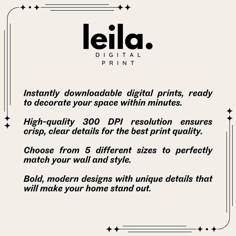 May include: A digital print shop called "leila."  The text "Instantly downloadable digital prints, ready to decorate your space within minutes." is displayed.  The text "High-quality 300 DPI resolution ensures crisp, clear details for the best print quality." is displayed.  The text "Choose from 5 different sizes to perfectly match your wall and style." is displayed.  The text "Bold, modern designs with unique details that will make your home stand out." is displayed.