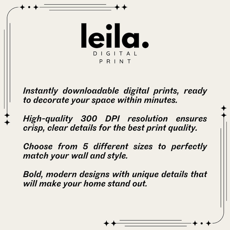 May include: A digital print shop called "leila."  The text "Instantly downloadable digital prints, ready to decorate your space within minutes." is displayed.  The text "High-quality 300 DPI resolution ensures crisp, clear details for the best print quality." is displayed.  The text "Choose from 5 different sizes to perfectly match your wall and style." is displayed.  The text "Bold, modern designs with unique details that will make your home stand out." is displayed.