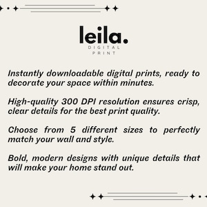 May include: A white text graphic on a black background with the text "leila. DIGITAL PRINT" and the text "Instantly downloadable digital prints, ready to decorate your space within minutes. High-quality 300 DPI resolution ensures crisp, clear details for the best print quality. Choose from 5 different sizes to perfectly match your wall and style. Bold, modern designs with unique details that will make your home stand out."