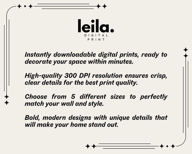 May include: A white text graphic on a black background with the text "leila. DIGITAL PRINT" and the text "Instantly downloadable digital prints, ready to decorate your space within minutes. High-quality 300 DPI resolution ensures crisp, clear details for the best print quality. Choose from 5 different sizes to perfectly match your wall and style. Bold, modern designs with unique details that will make your home stand out."
