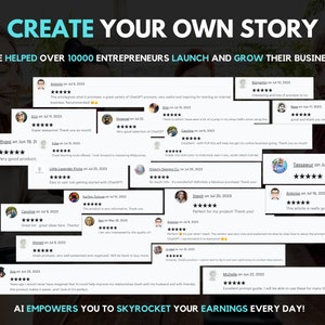 May include: A collage of positive customer reviews for a product that helps entrepreneurs launch and grow their businesses. The reviews are displayed on a black background with a white border. The text "CREATE YOUR OWN STORY" is at the top of the image. The text "WE HELPED OVER 10000 ENTREPRENEURS LAUNCH AND GROW THEIR BUSINESS" is below the title. The reviews are from various customers and include star ratings and comments. The text "AI EMPOWERS YOU TO SKYROCKET YOUR EARNINGS EVERY DAY!" is at the bottom of the image.