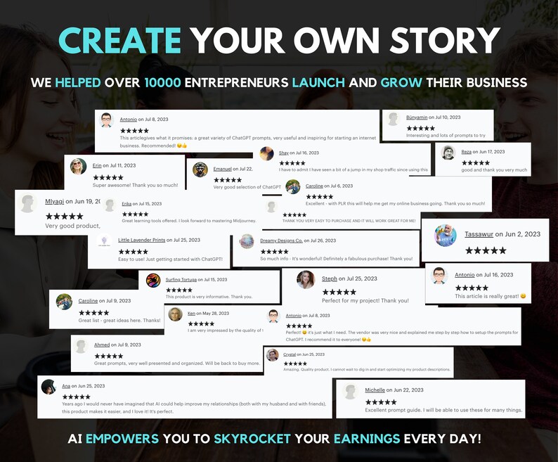 May include: A collage of positive customer reviews for a product that helps entrepreneurs launch and grow their businesses. The reviews are displayed on a black background with a white border. The text "CREATE YOUR OWN STORY" is at the top of the image. The text "WE HELPED OVER 10000 ENTREPRENEURS LAUNCH AND GROW THEIR BUSINESS" is below the title. The reviews are from various customers and include star ratings and comments. The text "AI EMPOWERS YOU TO SKYROCKET YOUR EARNINGS EVERY DAY!" is at the bottom of the image.