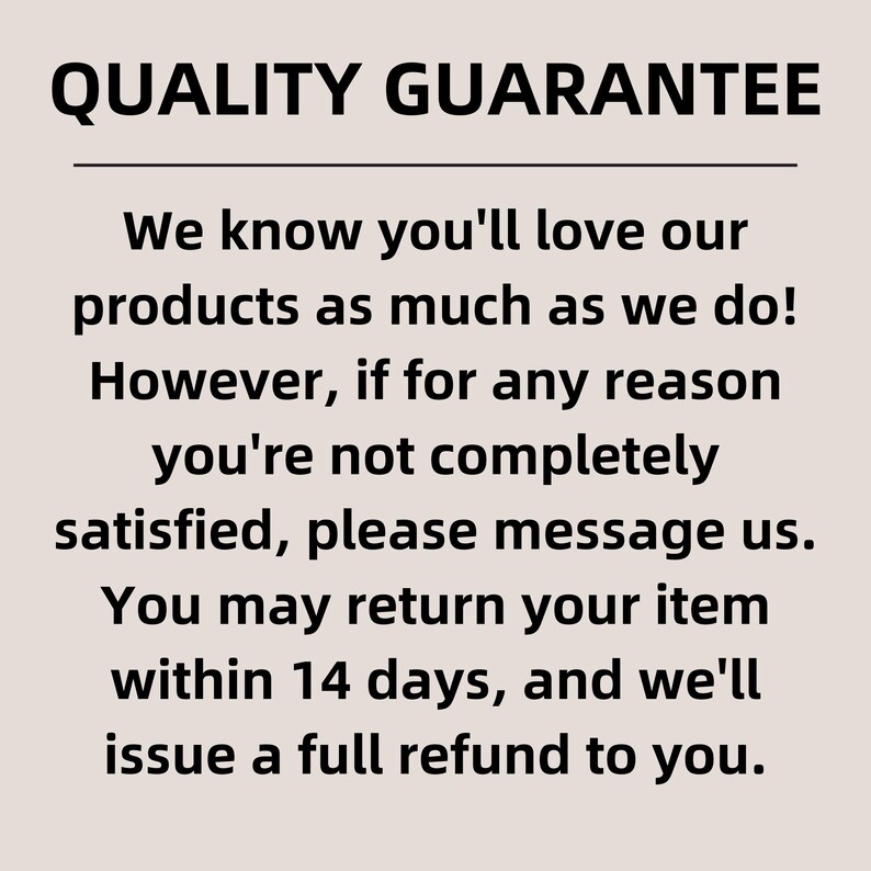 May include: A beige informational sign with black text that reads: QUALITY GUARANTEE. We know you'll love our products as much as we do! However, if for any reason you're not completely satisfied, please message us. You may return your item within 14 days.