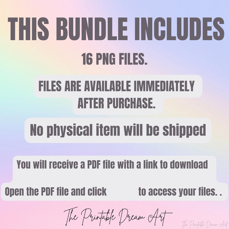 May include: Text on a rainbow background that reads "THIS BUNDLE INCLUDES 16 PNG FILES. FILES ARE AVAILABLE IMMEDIATELY AFTER PURCHASE. No physical item will be shipped You will receive a PDF file with a link to download Open the PDF file and click to access your files.. The Printable Dream Art"