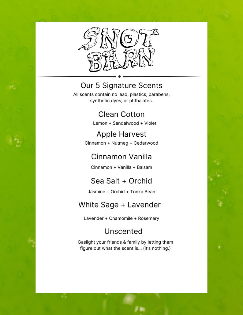 May include: A green background with a white rectangle containing the text "SNOT BARN" in black. The text "Our 5 Signature Scents" is below the logo. The text "All scents contain no lead, plastics, parabens, synthetic dyes, or phthalates." is below the title. The text "Clean Cotton", "Apple Harvest", "Cinnamon Vanilla", "Sea Salt + Orchid", "White Sage + Lavender", and "Unscented" are listed below the text. Each scent is followed by a description of the scent's ingredients.