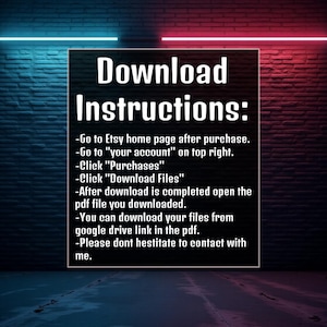 May include: Download instructions on a brick wall background with neon pink and blue lights. The text reads: Download Instructions: -Go to Etsy home page after purchase. -Go to 'your account' on top right. -Click 'Purchases' -Click 'Download Files' -After download is completed open the pdf file you downloaded. -You can download your files from google drive link in the pdf. -Please dont hestitate to contact with me.