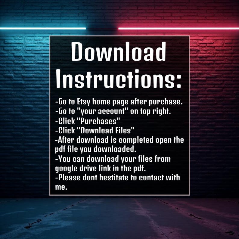 May include: Download instructions on a brick wall background with neon pink and blue lights. The text reads: Download Instructions: -Go to Etsy home page after purchase. -Go to 'your account' on top right. -Click 'Purchases' -Click 'Download Files' -After download is completed open the pdf file you downloaded. -You can download your files from google drive link in the pdf. -Please dont hestitate to contact with me.