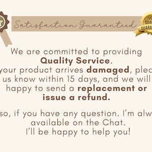 May include: A brown and white illustration of a star with a ribbon. The text "Satisfaction Guaranteed" is above the star. The text "Best Quality Guaranteed" is in a brown and white circle with a checkmark. The text below the star reads: "We are committed to providing Quality Service. If your product arrives damaged, please let us know within 15 days, and we will be happy to send a replacement or issue a refund. Also, if you have any question. I'm always available on the Chat. I'll be happy to help you!"