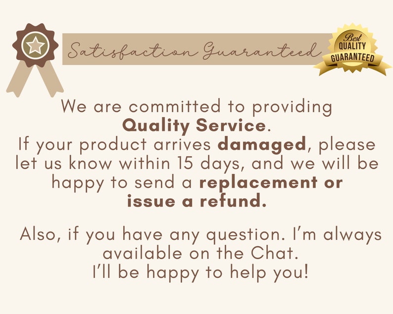 May include: A brown and white illustration of a star with a ribbon. The text "Satisfaction Guaranteed" is above the star. The text "Best Quality Guaranteed" is in a brown and white circle with a checkmark. The text below the star reads: "We are committed to providing Quality Service. If your product arrives damaged, please let us know within 15 days, and we will be happy to send a replacement or issue a refund. Also, if you have any question. I'm always available on the Chat. I'll be happy to help you!"