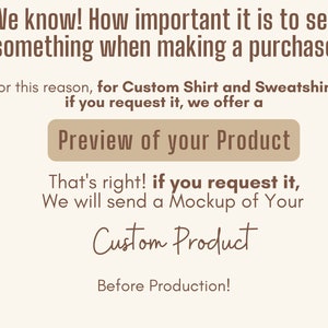 May include: Text on a white background that reads "We know! How important it is to see something when making a purchase. For this reason, for Custom Shirt and Sweatshirt, if you request it, we offer a Preview of your Product. That's right! If you request it, we will send a Mockup of Your Custom Product Before Production!"