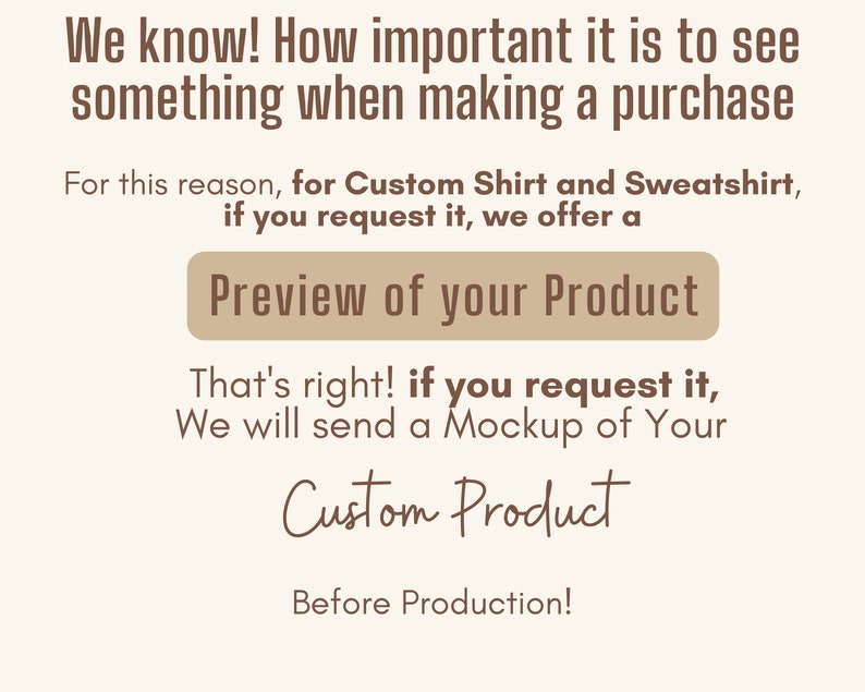 May include: Text on a white background that reads "We know! How important it is to see something when making a purchase. For this reason, for Custom Shirt and Sweatshirt, if you request it, we offer a Preview of your Product. That's right! If you request it, we will send a Mockup of Your Custom Product Before Production!"
