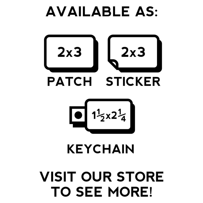 May include: Black and white image showing different ways to purchase a patch or sticker. The image shows a 2x3 inch patch, a 2x3 inch sticker, and a keychain with the text "1 1/2 x 2 1/4". The text "AVAILABLE AS:" is at the top of the image. The text "PATCH" is below the patch image. The text "STICKER" is below the sticker image. The text "KEYCHAIN" is below the keychain image. The text "VISIT OUR STORE TO SEE MORE!" is at the bottom of the image.