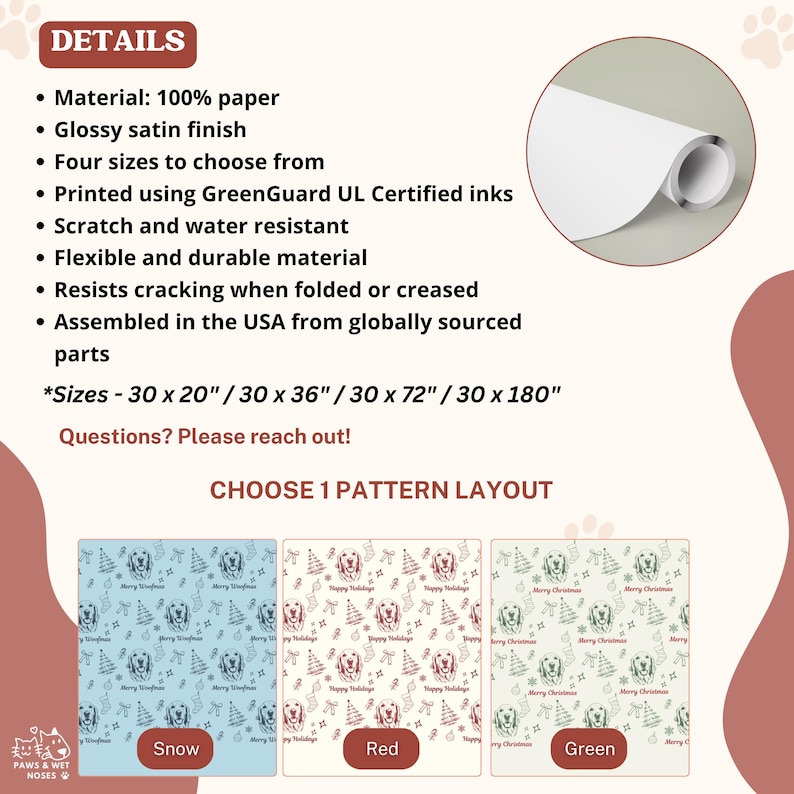 May include: A roll of 100% paper with a glossy satin finish, scratch and water resistant. Available in four sizes: 30 x 20, 30 x 36, 30 x 72, and 30 x 180 inches. Three pattern layouts feature dog faces, trees, and holiday text in snow, red, or green.